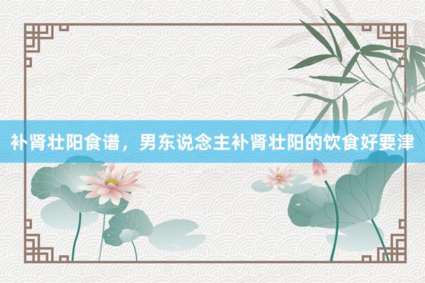 补肾壮阳食谱，男东说念主补肾壮阳的饮食好要津