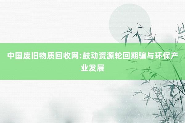 中国废旧物质回收网:鼓动资源轮回期骗与环保产业发展